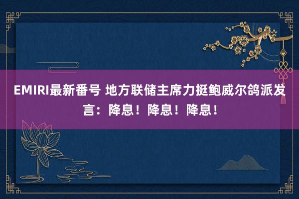 EMIRI最新番号 地方联储主席力挺鲍威尔鸽派发言：降息！降息！降息！