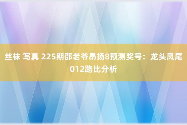 丝袜 写真 225期邵老爷昂扬8预测奖号：龙头凤尾012路比分析