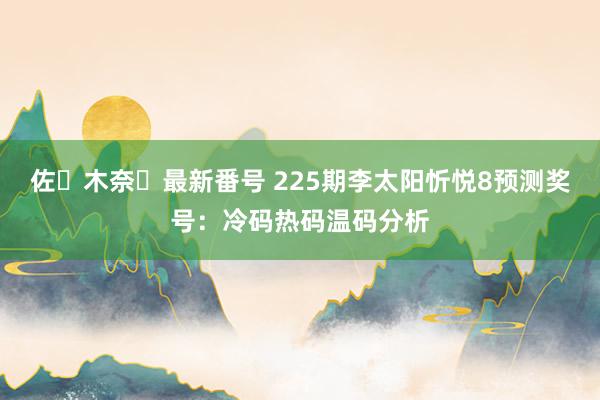 佐々木奈々最新番号 225期李太阳忻悦8预测奖号：冷码热码温码分析