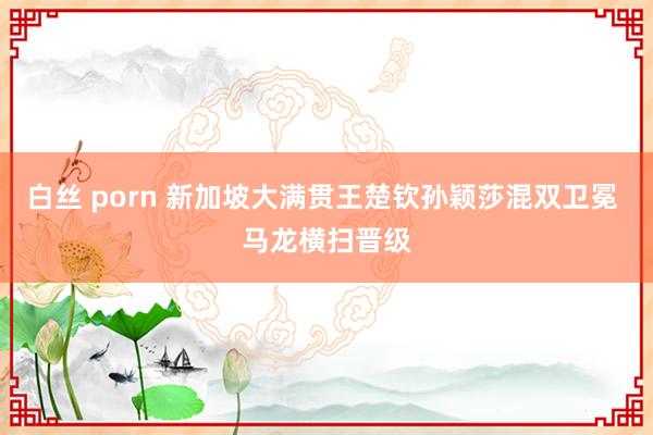 白丝 porn 新加坡大满贯王楚钦孙颖莎混双卫冕 马龙横扫晋级