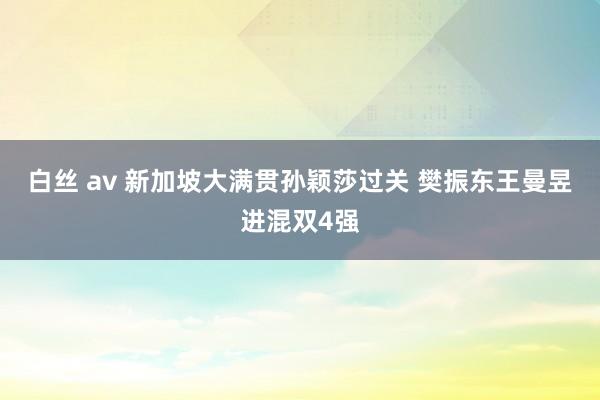 白丝 av 新加坡大满贯孙颖莎过关 樊振东王曼昱进混双4强