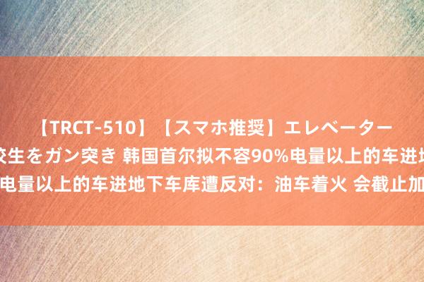 【TRCT-510】【スマホ推奨】エレベーターに挟まれたデカ尻女子校生をガン突き 韩国首尔拟不容90%电量以上的车进地下车库遭反对：油车着火 会截止加油90%吗