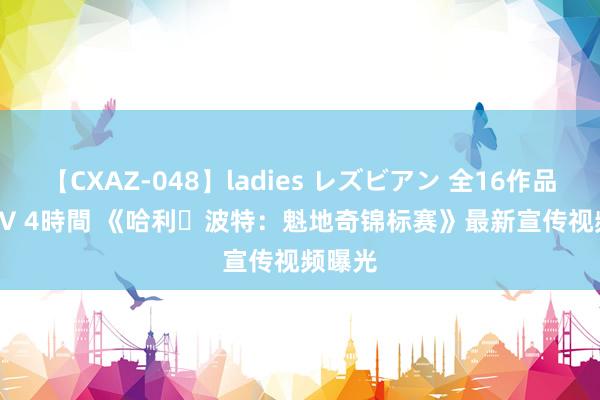 【CXAZ-048】ladies レズビアン 全16作品 PartIV 4時間 《哈利・波特：魁地奇锦标赛》最新宣传视频曝光