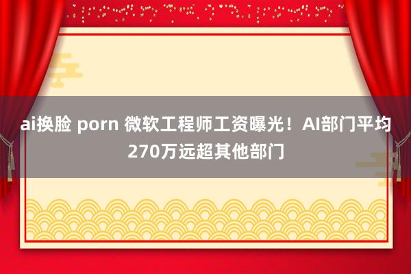 ai换脸 porn 微软工程师工资曝光！AI部门平均270万远超其他部门