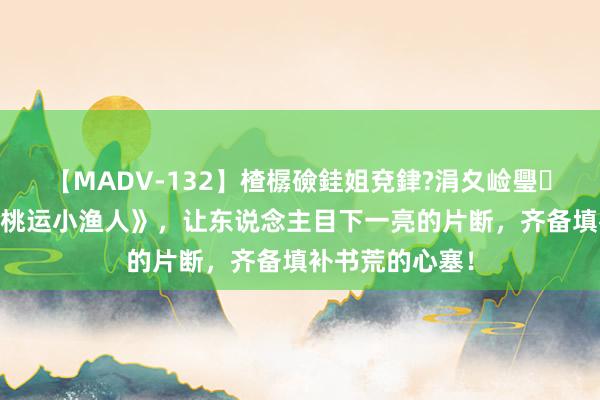 【MADV-132】楂樼礆銈姐兗銉?涓夊崄璺法 经典巨作《桃运小渔人》，让东说念主目下一亮的片断，齐备填补书荒的心塞！