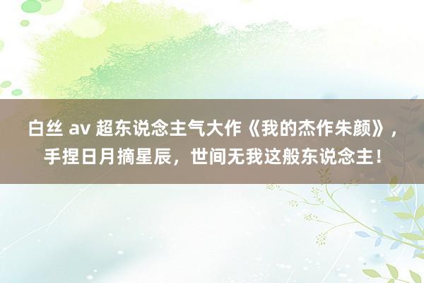 白丝 av 超东说念主气大作《我的杰作朱颜》，手捏日月摘星辰，世间无我这般东说念主！