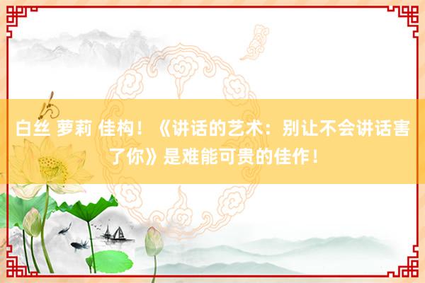 白丝 萝莉 佳构！《讲话的艺术：别让不会讲话害了你》是难能可贵的佳作！