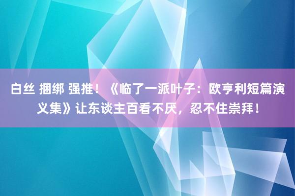 白丝 捆绑 强推！《临了一派叶子：欧亨利短篇演义集》让东谈主百看不厌，忍不住崇拜！