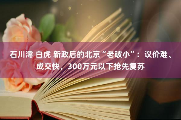 石川澪 白虎 新政后的北京“老破小”：议价难、成交快，300万元以下抢先复苏