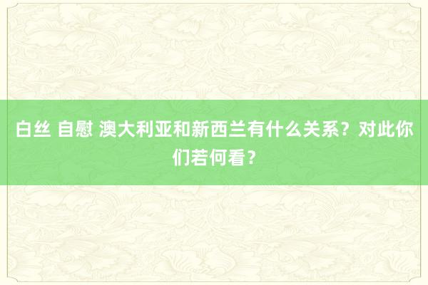 白丝 自慰 澳大利亚和新西兰有什么关系？对此你们若何看？