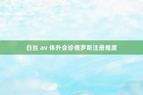 白丝 av 体外会诊俄罗斯注册难度