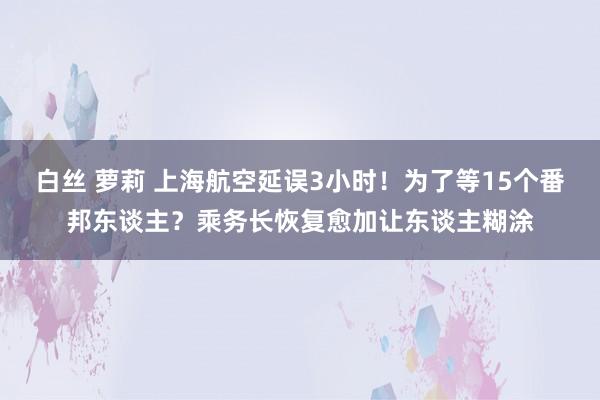 白丝 萝莉 上海航空延误3小时！为了等15个番邦东谈主？乘务长恢复愈加让东谈主糊涂