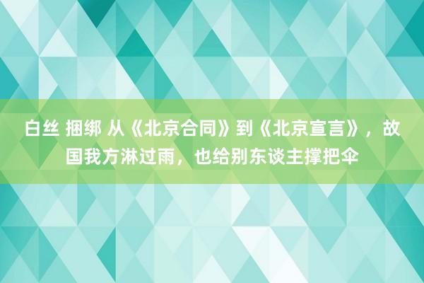 白丝 捆绑 从《北京合同》到《北京宣言》，故国我方淋过雨，也给别东谈主撑把伞