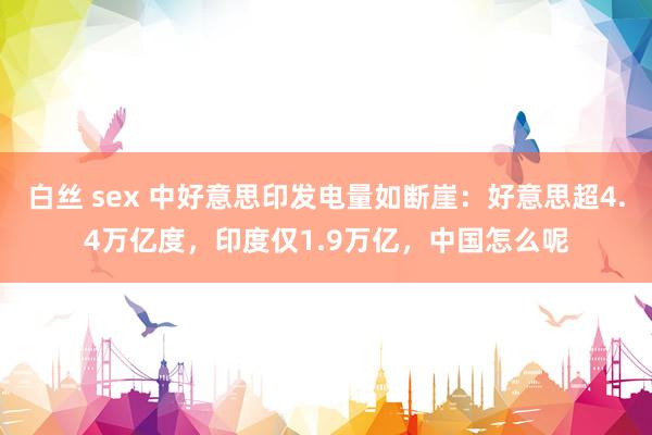 白丝 sex 中好意思印发电量如断崖：好意思超4.4万亿度，印度仅1.9万亿，中国怎么呢