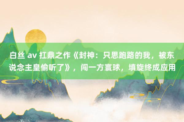 白丝 av 扛鼎之作《封神：只思跑路的我，被东说念主皇偷听了》，闯一方寰球，填旋终成应用