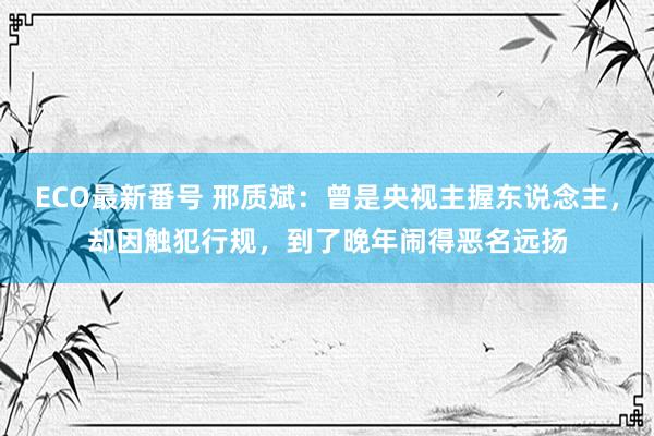 ECO最新番号 邢质斌：曾是央视主握东说念主，却因触犯行规，到了晚年闹得恶名远扬