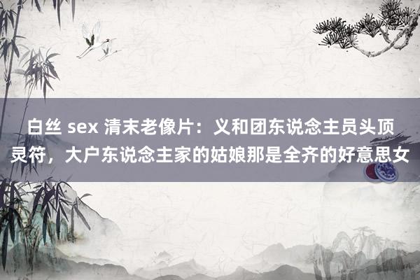 白丝 sex 清末老像片：义和团东说念主员头顶灵符，大户东说念主家的姑娘那是全齐的好意思女