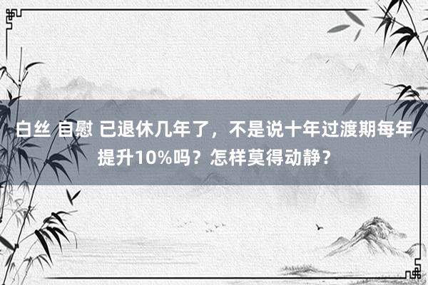 白丝 自慰 已退休几年了，不是说十年过渡期每年提升10%吗？怎样莫得动静？