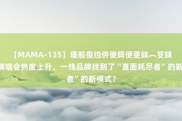 【MAMA-135】瑾般亱绉併倰鎶便亜銇︿笅銇曘亜 演唱会热度上升，一线品牌找到了“直面耗尽者”的新模式？