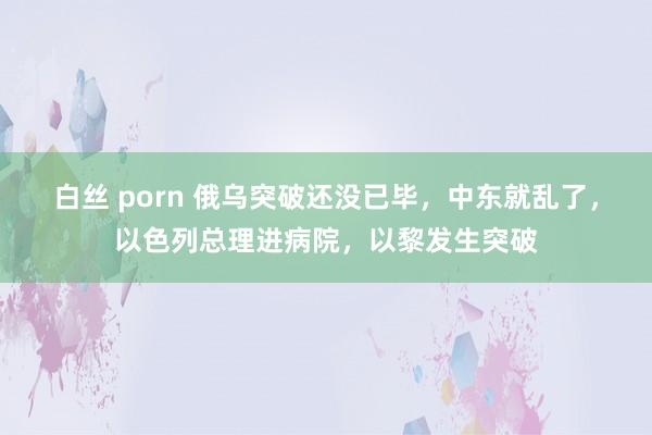 白丝 porn 俄乌突破还没已毕，中东就乱了，以色列总理进病院，以黎发生突破