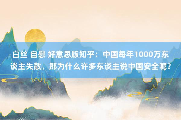 白丝 自慰 好意思版知乎：中国每年1000万东谈主失散，那为什么许多东谈主说中国安全呢？