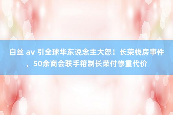 白丝 av 引全球华东说念主大怒！长荣栈房事件，50余商会联手箝制长荣付惨重代价