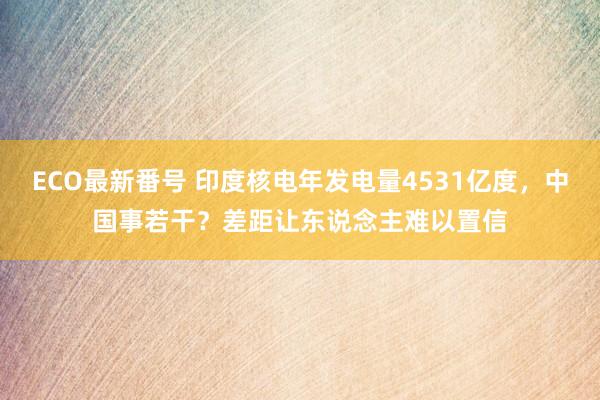 ECO最新番号 印度核电年发电量4531亿度，中国事若干？差距让东说念主难以置信