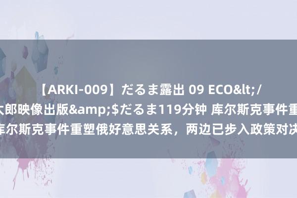 【ARKI-009】だるま露出 09 ECO</a>2008-06-19桃太郎映像出版&$だるま119分钟 库尔斯克事件重塑俄好意思关系，两边已步入政策对决，俄罗斯胜算几何