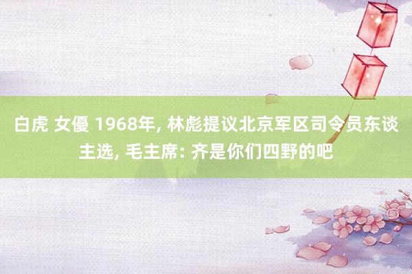 白虎 女優 1968年, 林彪提议北京军区司令员东谈主选, 毛主席: 齐是你们四野的吧