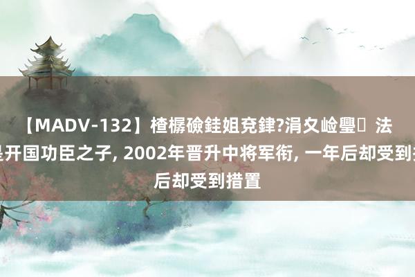 【MADV-132】楂樼礆銈姐兗銉?涓夊崄璺法 他是开国功臣之子, 2002年晋升中将军衔, 一年后却受到措置