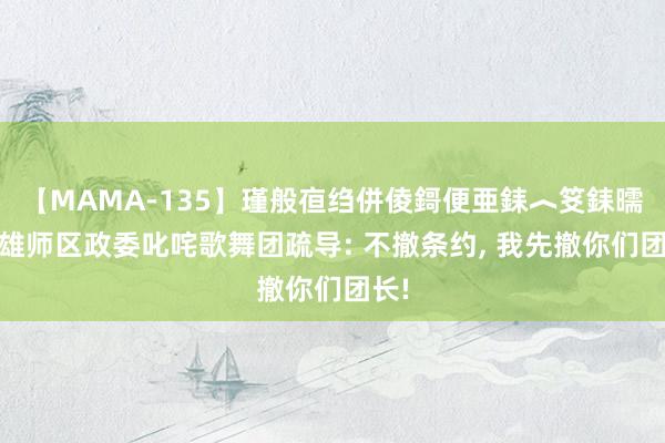 【MAMA-135】瑾般亱绉併倰鎶便亜銇︿笅銇曘亜 雄师区政委叱咤歌舞团疏导: 不撤条约, 我先撤你们团长!