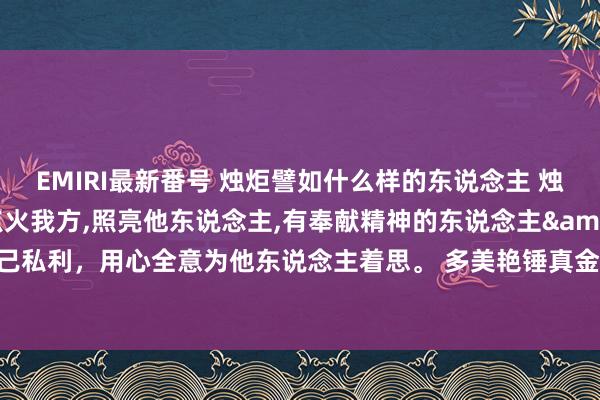 EMIRI最新番号 烛炬譬如什么样的东说念主 烛炬美艳什么东说念主点火我方,照亮他东说念主,有奉献精神的东说念主&#160;不计一己私利，用心全意为他东说念主着思。 多美艳锤真金不怕火或为东说念主民献身的东说念主。