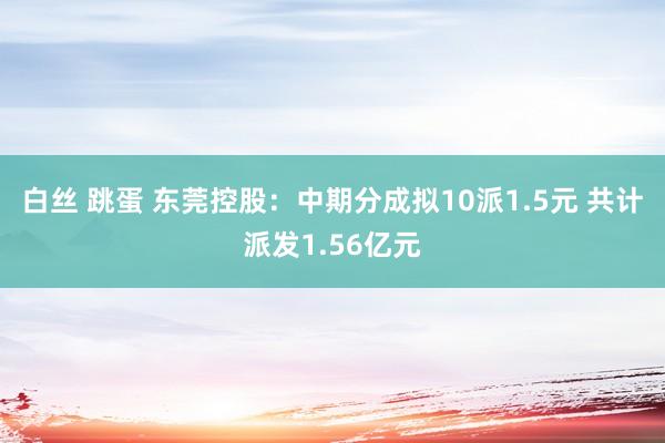 白丝 跳蛋 东莞控股：中期分成拟10派1.5元 共计派发1.56亿元