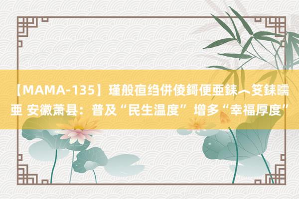 【MAMA-135】瑾般亱绉併倰鎶便亜銇︿笅銇曘亜 安徽萧县：普及“民生温度” 增多“幸福厚度”