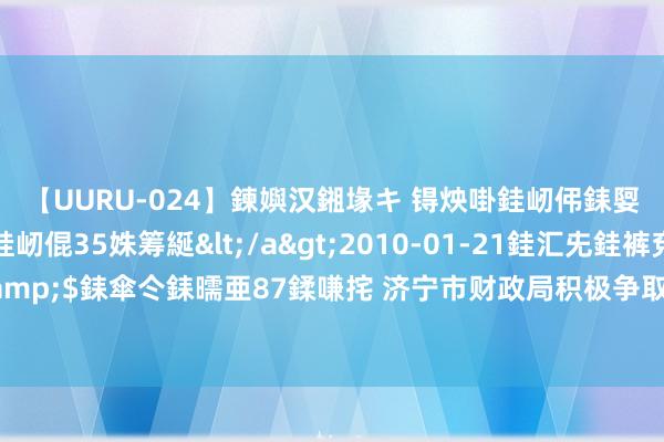 【UURU-024】鍊嬩汉鎺堟キ 锝炴啩銈屻伄銇娿伆銇曘倱 妗滄湪銈屻倱35姝筹綖</a>2010-01-21銈汇兂銈裤兗銉撱儸銉冦偢&$銇傘仒銇曘亜87鍒嗛挓 济宁市财政局积极争取环保专项资金 助企业混浊蜕变表情提标升级