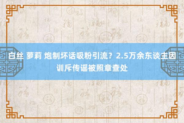 白丝 萝莉 炮制坏话吸粉引流？2.5万余东谈主因训斥传谣被照章查处